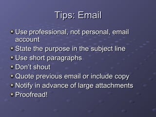 TTiippss:: EEmmaaiill 
UUssee pprrooffeessssiioonnaall,, nnoott ppeerrssoonnaall,, eemmaaiill 
aaccccoouunntt 
SSttaattee tthhee ppuurrppoossee iinn tthhee ssuubbjjeecctt lliinnee 
UUssee sshhoorrtt ppaarraaggrraapphhss 
DDoonn’’tt sshhoouutt 
QQuuoottee pprreevviioouuss eemmaaiill oorr iinncclluuddee ccooppyy 
NNoottiiffyy iinn aaddvvaannccee ooff llaarrggee aattttaacchhmmeennttss 
PPrrooooffrreeaadd!! 
 