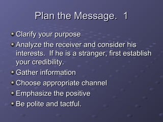 PPllaann tthhee MMeessssaaggee.. 11 
CCllaarriiffyy yyoouurr ppuurrppoossee 
AAnnaallyyzzee tthhee rreecceeiivveerr aanndd ccoonnssiiddeerr hhiiss 
iinntteerreessttss.. IIff hhee iiss aa ssttrraannggeerr,, ffiirrsstt eessttaabblliisshh 
yyoouurr ccrreeddiibbiilliittyy.. 
GGaatthheerr iinnffoorrmmaattiioonn 
CChhoooossee aapppprroopprriiaattee cchhaannnneell 
EEmmpphhaassiizzee tthhee ppoossiittiivvee 
BBee ppoolliittee aanndd ttaaccttffuull.. 
 