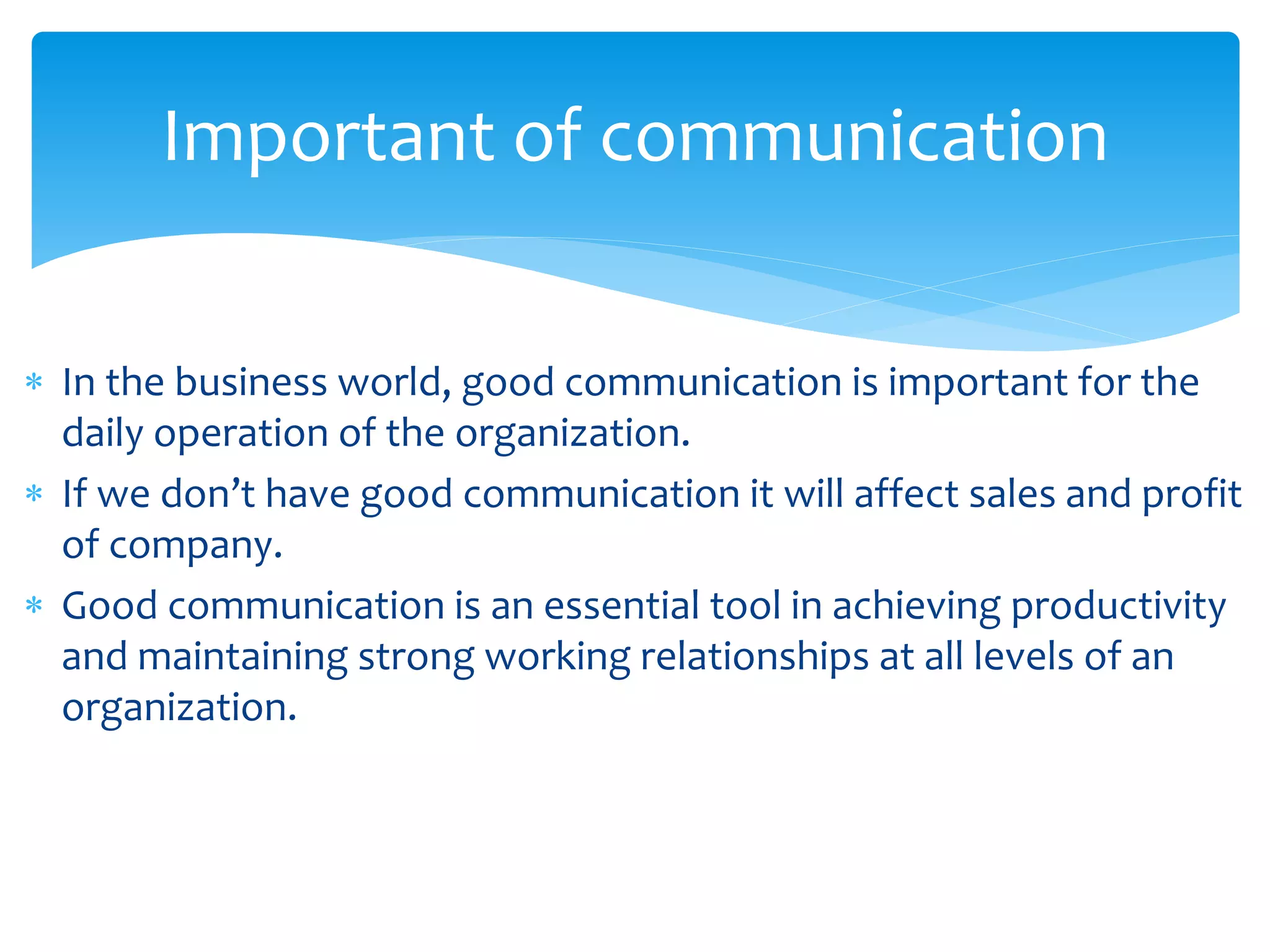 Important of communication 
 In the business world, good communication is important for the 
daily operation of the organization. 
 If we don’t have good communication it will affect sales and profit 
of company. 
 Good communication is an essential tool in achieving productivity 
and maintaining strong working relationships at all levels of an 
organization. 
 