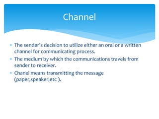 Channel 
 The sender's decision to utilize either an oral or a written 
channel for communicating process. 
 The medium by which the communications travels from 
sender to receiver. 
 Chanel means transmitting the message 
(paper,speaker,etc ). 
 
