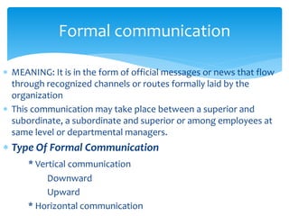 Formal communication 
 MEANING: It is in the form of official messages or news that flow 
through recognized channels or routes formally laid by the 
organization 
 This communication may take place between a superior and 
subordinate, a subordinate and superior or among employees at 
same level or departmental managers. 
 Type Of Formal Communication 
* Vertical communication 
Downward 
Upward 
* Horizontal communication 
 