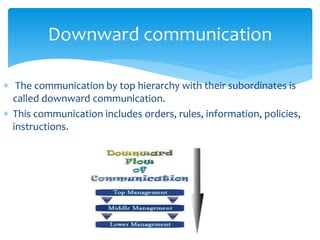 Downward communication 
 The communication by top hierarchy with their subordinates is 
called downward communication. 
 This communication includes orders, rules, information, policies, 
instructions. 
 