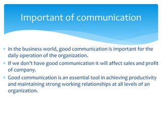 Important of communication 
 In the business world, good communication is important for the 
daily operation of the organization. 
 If we don’t have good communication it will affect sales and profit 
of company. 
 Good communication is an essential tool in achieving productivity 
and maintaining strong working relationships at all levels of an 
organization. 
 