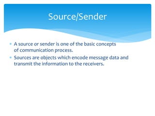 Source/Sender 
 A source or sender is one of the basic concepts 
of communication process. 
 Sources are objects which encode message data and 
transmit the information to the receivers. 
 