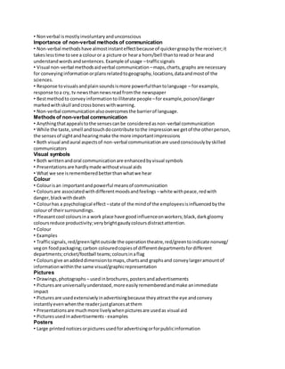 • Non verbal is mostly involuntary and unconscious 
Importance of non-verbal methods of communication 
• Non-verbal methods have almost instant effect because of quicker grasp by the receiver; it 
takes less time to see a colour or a picture or hear a horn/bell than to read or hear and 
understand words and sentences. Example of usage – traffic signals 
• Visual non-verbal methods aid verbal communication – maps, charts, graphs are necessary 
for conveying information or plans related to geography, locations, data and most of the 
sciences. 
• Response to visuals and plain sounds is more powerful than to language – for example, 
response to a cry, tv news than news read from the newspaper 
• Best method to convey information to illiterate people – for example, poison/danger 
marked with skull and cross bones with warning. 
• Non-verbal communication also overcomes the barrier of language. 
Methods of non-verbal communication 
• Anything that appeals to the senses can be considered as non-verbal communication 
• While the taste, smell and touch do contribute to the impression we get of the other person, 
the senses of sight and hearing make the more important impressions 
• Both visual and aural aspects of non-verbal communication are used consciously by skilled 
communicators 
Visual symbols 
• Both written and oral communication are enhanced by visual symbols 
• Presentations are hardly made without visual aids 
• What we see is remembered better than what we hear 
Colour 
• Colour is an important and powerful means of communication 
• Colours are associated with different moods and feelings – white with peace, red with 
danger, black with death 
• Colour has a psychological effect – state of the mind of the employees is influenced by the 
colour of their surroundings. 
• Pleasant cool colours in a work place have good influence on workers; black, dark gloomy 
colours reduce productivity; very bright gaudy colours distract attention. 
• Colour 
• Examples 
• Traffic signals, red/green light outside the operation theatre, red/green to indicate nonveg/ 
veg on food packaging; carbon coloured copies of different departments for different 
departments; cricket/football teams; colours in a flag 
• Colours give an added dimension to maps, charts and graphs and convey larger amount of 
information within the same visual/graphic representation 
Pictures 
• Drawings, photographs – used in brochures, posters and advertisements 
• Pictures are universally understood, more easily remembered and make an immediate 
impact 
• Pictures are used extensively in advertising because they attract the eye and convey 
instantly even when the reader just glances at them 
• Presentations are much more lively when pictures are used as visual aid 
• Pictures used in advertisements - examples 
Posters 
• Large printed notices or pictures used for advertising or for public information 
 