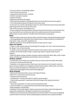 • Put up on walls or on hoardings outdoor 
• Little writing, more pictures 
• Large poster advertisement - example 
• Another example of a poster 
• Graphs and charts 
• Represent statistical information 
• Information presented in a chart/graph allows overall situation to be seen at a glance 
• The relationships between the figures are also seen easily 
• Flow charts are used for indicating procedures in which alternative actions have to be taken 
depending on the result of the previous step 
• Bar charts, pie charts, line diagrams, etc. 
• Charts and graphs should be properly titled to show what information is represented, they 
must have labels and a scale/key to explain the symbols used and to indicate what the 
different bars or parts stand for. The date of the information must be given. 
Maps 
• Representations of territory and are used to convey the space relationships between places 
• Convey geographical information like transport routes, climatic conditions, distribution of 
population, crops, animal life, vegetation, etc. 
• Weather reports on TV are attractive because of maps used as visuals 
Signs and signals 
• A sign is a mark used to represent something, for example, + for ‘plus’; skull and cross bones 
for danger. It has a fixed meaning 
• A signal is a previously agreed movement which serves to warn, direct, or command, for 
example, the coming of a green light is a signal to go ahead. A signal may be visual or 
auditory. 
• Signs and signals used by members of a group may be made with hands, lights, cloth, smoke, 
drums, whistles or anything that can be heard or seen at a distance. 
Auditory symbols 
• Sounds have very limited use as symbols, they can convey only very simple information. 
• Sounds are mainly used for warning 
• Examples: sirens about enemy air raids in war time, factory sirens, fire alarms, sirens of 
police vehicles, ambulance, fire brigade, whistle by sport coaches, traffic police, trains and 
ships use whistle for departure, bells and buzzers in schools 
• Advertisements/programs have a distinctive jingle/tune 
Body language 
• Movements that show what a person is feeling or thinking 
• Much of it is involuntary and unconscious 
• It always conveys meaning: 
– Omnipresent – it always accompanies spoken communication 
– Emotionally expressive: it expresses mainly the feelings of the speaker and also of 
the listener 
– Dominates interaction: it is more communicative than words 
– Seems trustable: it is usually felt to be more truthful than spoken words 
• Body language is influenced by: 
• Biological: certain body shapes, features cause persons to have some kinds of gestures, 
expressions and postures. We adjust our bodies to our environment 
• Habitual: some movements and expressions are learnt as habits in the process of adapting 
oneself to the environment. Certain speaking styles and phrases are occupational habits 
 