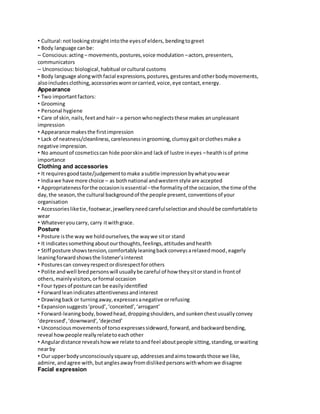 • Cultural: not looking straight into the eyes of elders, bending to greet 
• Body language can be: 
– Conscious: acting – movements, postures, voice modulation – actors, presenters, 
communicators 
– Unconscious: biological, habitual or cultural customs 
• Body language along with facial expressions, postures, gestures and other body movements, 
also includes clothing, accessories worn or carried, voice, eye contact, energy. 
Appearance 
• Two important factors: 
• Grooming 
• Personal hygiene 
• Care of skin, nails, feet and hair – a person who neglects these makes an unpleasant 
impression 
• Appearance makes the first impression 
• Lack of neatness/cleanliness, carelessness in grooming, clumsy gait or clothes make a 
negative impression. 
• No amount of cosmetics can hide poor skin and lack of lustre in eyes – health is of prime 
importance 
Clothing and accessories 
• It requires good taste/judgement to make a subtle impression by what you wear 
• India we have more choice – as both national and western style are accepted 
• Appropriateness for the occasion is essential – the formality of the occasion, the time of the 
day, the season, the cultural background of the people present, conventions of your 
organisation 
• Accessories like tie, footwear, jewellery need careful selection and should be comfortable to 
wear 
• Whatever you carry, carry it with grace. 
Posture 
• Posture is the way we hold ourselves, the way we sit or stand 
• It indicates something about our thoughts, feelings, attitudes and health 
• Stiff posture shows tension, comfortably leaning back conveys a relaxed mood, eagerly 
leaning forward shows the listener’s interest 
• Postures can convey respect or disrespect for others 
• Polite and well bred persons will usually be careful of how they sit or stand in front of 
others, mainly visitors, or formal occasion 
• Four types of posture can be easily identified 
• Forward lean indicates attentiveness and interest 
• Drawing back or turning away, expresses a negative or refusing 
• Expansion suggests ‘proud’, ‘conceited’, ‘arrogant’ 
• Forward-leaning body, bowed head, dropping shoulders, and sunken chest usually convey 
‘depressed’, ‘downward’, ‘dejected’ 
• Unconscious movements of torso expresses sideward, forward, and backward bending, 
reveal how people really relate to each other 
• Angular distance reveals how we relate to and feel about people sitting, standing, or waiting 
near by 
• Our upper body unconsciously square up, addresses and aims towards those we like, 
admire, and agree with, but angles away from disliked persons with whom we disagree 
Facial expression 
 