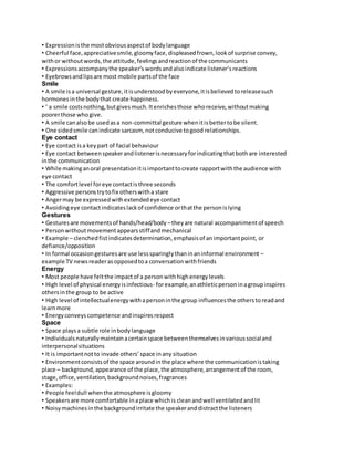 • Expression is the most obvious aspect of body language 
• Cheerful face, appreciative smile, gloomy face, displeased frown, look of surprise convey, 
with or without words, the attitude, feelings and reaction of the communicants 
• Expressions accompany the speaker’s words and also indicate listener’s reactions 
• Eyebrows and lips are most mobile parts of the face 
Smile 
• A smile is a universal gesture, it is understood by everyone, it is believed to release such 
hormones in the body that create happiness. 
• ‘ a smile costs nothing, but gives much. It enriches those who receive, without making 
poorer those who give. 
• A smile can also be used as a non-committal gesture when it is better to be silent. 
• One sided smile can indicate sarcasm, not conducive to good relationships. 
Eye contact 
• Eye contact is a key part of facial behaviour 
• Eye contact between speaker and listener is necessary for indicating that both are interested 
in the communication 
• While making an oral presentation it is important to create rapport with the audience with 
eye contact 
• The comfort level for eye contact is three seconds 
• Aggressive persons try to fix others with a stare 
• Anger may be expressed with extended eye contact 
• Avoiding eye contact indicates lack of confidence or that the person is lying 
Gestures 
• Gestures are movements of hands/head/body – they are natural accompaniment of speech 
• Person without movement appears stiff and mechanical 
• Example – clenched fist indicates determination, emphasis of an important point, or 
defiance/opposition 
• In formal occasion gestures are use less sparingly than in an informal environment – 
example TV news reader as opposed to a conversation with friends 
Energy 
• Most people have felt the impact of a person with high energy levels 
• High level of physical energy is infectious- for example, an athletic person in a group inspires 
others in the group to be active 
• High level of intellectual energy with a person in the group influences the others to read and 
learn more 
• Energy conveys competence and inspires respect 
Space 
• Space plays a subtle role in body language 
• Individuals naturally maintain a certain space between themselves in various social and 
interpersonal situations 
• It is important not to invade others’ space in any situation 
• Environment consists of the space around in the place where the communication is taking 
place – background, appearance of the place, the atmosphere, arrangement of the room, 
stage, office, ventilation, background noises, fragrances 
• Examples: 
• People feel dull when the atmosphere is gloomy 
• Speakers are more comfortable in a place which is clean and well ventilated and lit 
• Noisy machines in the background irritate the speaker and distract the listeners 
 