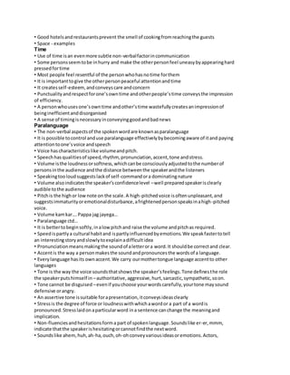 • Good hotels and restaurants prevent the smell of cooking from reaching the guests 
• Space - examples 
Time 
• Use of time is an even more subtle non-verbal factor in communication 
• Some persons seem to be in hurry and make the other person feel uneasy by appearing hard 
pressed for time 
• Most people feel resentful of the person who has no time for them 
• It is important to give the other person peaceful attention and time 
• It creates self-esteem, and conveys care and concern 
• Punctuality and respect for one’s own time and other people’s time conveys the impression 
of efficiency. 
• A person who uses one’s own time and other’s time wastefully creates an impression of 
being inefficient and disorganised 
• A sense of timing is necessary in conveying good and bad news 
Paralanguage 
• The non-verbal aspects of the spoken word are known as paralanguage 
• It is possible to control and use paralanguage effectively by becoming aware of it and paying 
attention to one’s voice and speech 
• Voice has characteristics like volume and pitch. 
• Speech has qualities of speed, rhythm, pronunciation, accent, tone and stress. 
• Volume is the loudness or softness, which can be consciously adjusted to the number of 
persons in the audience and the distance between the speaker and the listeners 
• Speaking too loud suggests lack of self-command or a dominating nature 
• Volume also indicates the speaker’s confidence level – well prepared speaker is clearly 
audible to the audience 
• Pitch is the high or low note on the scale. A high-pitched voice is often unpleasant, and 
suggests immaturity or emotional disturbance, a frightened person speaks in a high-pitched 
voice. 
• Volume kam kar…. Pappa jag jayega… 
• Paralanguage ctd… 
• It is better to begin softly, in a low pitch and raise the volume and pitch as required. 
• Speed is partly a cultural habit and is partly influenced by emotions. We speak faster to tell 
an interesting story and slowly to explain a difficult idea 
• Pronunciation means making the sound of a letter or a word. It should be correct and clear. 
• Accent is the way a person makes the sound and pronounces the words of a language. 
• Every language has its own accent. We carry our mother tongue language accent to other 
languages 
• Tone is the way the voice sounds that shows the speaker’s feelings. Tone defines the role 
the speaker puts himself in – authoritative, aggressive, hurt, sarcastic, sympathetic, so on. 
• Tone cannot be disguised – even if you choose your words carefully, your tone may sound 
defensive or angry. 
• An assertive tone is suitable for a presentation, it conveys ideas clearly 
• Stress is the degree of force or loudness with which a word or a part of a word is 
pronounced. Stress laid on a particular word in a sentence can change the meaning and 
implication. 
• Non-fluencies and hesitations form a part of spoken language. Sounds like er-er, mmm, 
indicate that the speaker is hesitating or cannot find the next word. 
• Sounds like ahem, huh, ah-ha, ouch, oh-oh convey various ideas or emotions. Actors, 
 