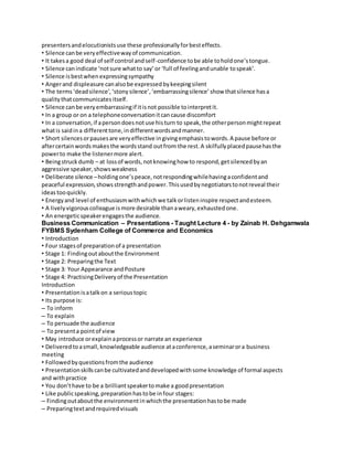 presenters and elocutionists use these professionally for best effects. 
• Silence can be very effective way of communication. 
• It takes a good deal of self control and self-confidence to be able to hold one’s tongue. 
• Silence can indicate ‘not sure what to say’ or ‘full of feeling and unable to speak’. 
• Silence is best when expressing sympathy 
• Anger and displeasure can also be expressed by keeping silent 
• The terms ‘dead silence’, ‘stony silence’, ‘embarrassing silence’ show that silence has a 
quality that communicates itself. 
• Silence can be very embarrassing if it is not possible to interpret it. 
• In a group or on a telephone conversation it can cause discomfort 
• In a conversation, if a person does not use his turn to speak, the other person might repeat 
what is said in a different tone, in different words and manner. 
• Short silences or pauses are very effective in giving emphasis to words. A pause before or 
after certain words makes the words stand out from the rest. A skilfully placed pause has the 
power to make the listener more alert. 
• Being struck dumb – at loss of words, not knowing how to respond, get silenced by an 
aggressive speaker, shows weakness 
• Deliberate silence – holding one’s peace, not responding while having a confident and 
peaceful expression, shows strength and power. This used by negotiators to not reveal their 
ideas too quickly. 
• Energy and level of enthusiasm with which we talk or listen inspire respect and esteem. 
• A lively vigorous colleague is more desirable than a weary, exhausted one. 
• An energetic speaker engages the audience. 
Business Communication – Presentations - Taught Lecture 4 - by Zainab H. Dehgamwala 
FYBMS Sydenham College of Commerce and Economics 
• Introduction 
• Four stages of preparation of a presentation 
• Stage 1: Finding out about the Environment 
• Stage 2: Preparing the Text 
• Stage 3: Your Appearance and Posture 
• Stage 4: Practising Delivery of the Presentation 
Introduction 
• Presentation is a talk on a serious topic 
• Its purpose is: 
– To inform 
– To explain 
– To persuade the audience 
– To present a point of view 
• May introduce or explain a process or narrate an experience 
• Delivered to a small, knowledgeable audience at a conference, a seminar or a business 
meeting 
• Followed by questions from the audience 
• Presentation skills can be cultivated and developed with some knowledge of formal aspects 
and with practice 
• You don’t have to be a brilliant speaker to make a good presentation 
• Like public speaking, preparation has to be in four stages: 
– Finding out about the environment in which the presentation has to be made 
– Preparing text and required visuals 
 