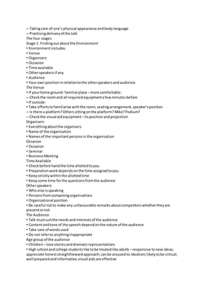– Taking care of one’s physical appearance and body language 
– Practising delivery of the talk 
The four stages 
Stage 1: Finding out about the Environment 
• Environment includes: 
• Venue 
• Organisers 
• Occasion 
• Time available 
• Other speakers if any 
• Audience 
• Your own position in relation to the other speakers and audience 
The Venue 
• If your home ground- familiar place – more comfortable: 
– Check the room and all required equipment a few minutes before 
• If outside: 
• Take efforts to familiarise with the room, seating arrangement, speaker’s position 
– Is there a platform? Others sitting on the platform? Mike? Podium? 
– Check the visual aid equipment – its position and projection 
Organisers 
• Everything about the organisers 
• Name of the organisation 
• Names of the important persons in the organisation 
Occasion 
• Occasion 
• Seminar 
• Business Meeting 
Time Available 
• Check before hand the time allotted to you 
• Preparation work depends on the time assigned to you 
• Keep strictly within the allotted time 
• Keep some time for the questions from the audience 
Other speakers 
• Who else is speaking 
• Persons from competing organisations 
• Organisational position 
• Be careful not to make any unfavourable remarks about competitors whether they are 
present or not 
The Audience 
• Talk must suit the needs and interests of the audience 
• Content and tone of the speech depend on the nature of the audience 
• Take care of words used 
• Do not refer to anything inappropriate 
Age group of the audience 
• Children – love stories and dramatic representations 
• High school and college students like to be treated like adults – responsive to new ideas; 
appreciate honest straightforward approach; can be aroused to idealism; likely to be critical; 
well prepared and informative; visual aids are effective 
 