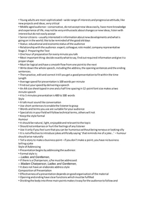 • Young adults are most sophisticated – wide range of interests and progressive attitude, like 
new projects and ideas, very critical 
• Middle aged audience – conservative, do not accept new ideas easily, have more knowledge 
and experience of life, may not be very enthusiastic about changes or new ideas, listen with 
interest but do not easily accept 
• Senior citizens – usually interested in information about new developments and what is 
going on in the world; like to be reminded of the good old days 
• Status: educational and economic status of the audience 
• Relationship with the audience: expert; colleague; role model; company representative 
Stage 2: Preparing the Text 
• One hour of preparation for every minute you talk 
• Most important thing: decide exactly what to say, find out required information and give it a 
proper shape 
• Must be logical and have a smooth flow from one point to the next 
• Write down the whole speech, including the address, the opening sentences and the ending 
sentences. 
• Then practice, edit and correct it till you get a good presentation to fit within the time 
Length 
• Average speed for presentation is 100 words per minute 
• Find out your speed by delivering a speech 
• An A4 size sheet typed in one and a half line spacing in 12-point font size makes a two 
minute speech 
• 4 to 5 minutes presentation is 400 to 500 words 
Style 
• A talk must sound like conversation 
• Use short sentences to enable the listener to grasp 
• Words and terms you use are suitable for your audience 
• Specialists in your field will follow technical terms, others will not 
• Keep the style formal 
Humour 
• It should be natural, light, enjoyable and relevant to the topic 
• Should not embarrass or hurt the feelings of any listener 
• Use it only if you feel sure that you can be humorous without being nervous or looking silly 
• It is not effective to introduce jokes artificially saying ‘ that reminds me of a joke…’ – humour 
should arise naturally 
• Tell a story to make a business point – if you don’t make a point, you have no business 
telling a joke 
Style of Addressing 
• Presentation begins by addressing the audience: 
• Formal style is: 
– Ladies and Gentlemen, 
• If there is a Chairperson, s/he must be addressed: 
– Madam Chairperson, Ladies and Gentlemen, 
• It does not have an elaborate address style 
Composition of Presentation 
• Effectiveness of a presentation depends on good organisation of the material 
• Opening and ending have clear functions which must be fulfilled 
• Dividing the body into three main points makes it easy for the audience to follow and 
 