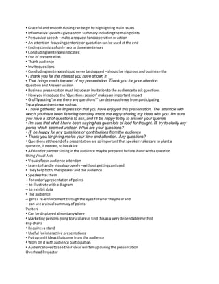 • Graceful and smooth closing can begin by highlighting main issues 
• Informative speech – give a short summary including the main points 
• Persuasive speech – make a request for cooperation or action 
• An attention-focussing sentence or quotation can be used at the end 
• Ending consists of only two to three sentences 
• Concluding sentences indicates: 
• End of presentation 
• Thank audience 
• Invite questions 
• Concluding sentences should never be dragged – should be vigorous and business-like 
• I thank you for the interest you have shown in __ 
• That brings me to the end of my presentation. Thank you for your attention 
Question and Answer session 
• Business presentation must include an invitation to the audience to ask questions 
• How you introduce the ‘Questions session’ makes an important impact 
• Gruffly asking ‘so are there any questions?’ can deter audience from participating 
Try a pleasant sentence such as 
• I have gathered an impression that you have enjoyed this presentation. The attention with 
which you have been listening certainly made me enjoy sharing my ideas with you. I’m sure 
you have a lot of questions to ask, and I’ll be happy to try to answer your queries 
• I’m sure that what I have been saying has given lots of food for thought. I’ll try to clarify any 
points which seemed unclear. What are your questions? 
• I’ll be happy for any questions or contributions from the audience 
• Thank you for giving me/us your time and attention. Any questions? 
• Questions at the end of a presentation are so important that speakers take care to plant a 
question, if needed, to break ice 
• A friend or partner sitting in the audience may be prepared before-hand with a question 
Using Visual Aids 
• Visuals focus audience attention 
• Learn to handle visuals properly – without getting confused 
• They help both, the speaker and the audience 
• Speaker has them 
– for orderly presentation of points 
– to illustrate with a diagram 
– to exhibit data 
• The audience 
– gets a re-enforcement through the eyes for what they hear and 
– can see a visual summary of points 
Posters 
• Can be displayed almost anywhere 
• Marketing persons going to rural areas find this as a very dependable method 
Flip charts 
• Requires a stand 
• Useful for interactive presentations 
• Put up on it ideas that come from the audience 
• Work on it with audience participation 
• Audience loves to see their ideas written up during the presentation 
Overhead Projector 
 