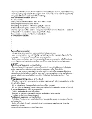 • Decoding: when the code is deciphered and understood by the receiver, we call it decoding. 
• Code: every language is a code. Language is made from words (which are letters (symbols) 
arranged in different ways to mean different things). 
Two way communication process 
The components: 
1. Idea/impulse which must arise in the mind of the sender 
2. Encoding: formal expression of the idea 
3. Decoding: interpretation of the message by the receiver 
4. The reaction or response of the receiver to the message 
5. Formal expression of the reaction or response from the receiver to the sender – feedback 
6. The sender’s interpretation or decoding of the feedback 
This completes one round of ‘Communication Cycle’ 
‘Communication Cycle’ 
• 
• 
• 
• 
• 
• 
• 
Types of communication 
• Interpersonal communication – communication between persons 
• Mass communication – one individual/group to a large number of people. E.g., radio, TV, 
newspapers – instruments/means of mass communication 
• Business communication – uses interpersonal and mass communication to fulfil business 
needs. E.g., communication between boss and officer, advertisement of equity shares in 
newspaper 
Definitions of business communication 
• Communication is the process by which information is transmitted between individuals 
and/or organisations so that on understanding response results – Peter Little 
• It is a two way process, involving the sending and the receipt of a message and that one 
major criterion in the judgement of the success of a communication exercise is whether the 
receiver actually receiver what the transmitter thinks he or she has transmitted – Tony 
Dawson 
The process and importance of feedback 
• When the receiver of a communication sends a response/reply to the message to the sender 
it is called ‘feedback’ 
• It is an indication of the successful transmission of the message 
• It is one of the best ways of improving communication for it enables the sender to find out 
defects and weak points of his communication 
• Positive feedback and negative feedback 
• If there is no trust then giving and receiving feedback is a futile exercise 
• Feedback can be immediate or delayed 
Feedback in business communication 
• To find out if customers are satisfied with their goods and services – to improve efficiency 
and production 
• Business feedback through – reports, letters, interviews, surveys, listening, obtaining 
suggestions, for e.g., 
– Internal communication – reason for attrition 
 