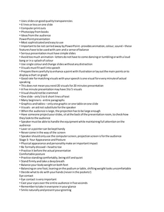 • Uses slides on good quality transparencies 
• 6 lines or less on one slide 
• Computer print outs 
• Photocopy from books 
• Ideas from the audience 
PowerPoint presentation 
• Most sophisticated and easy to use 
• Important to be not carried away by PowerPoint- provides animation, colour, sound – these 
features have to be used with care and a sense of balance 
• Serious presentation must have simple slides 
• Avoid too much animation- letters do not have to come dancing or tumbling or with a loud 
bang or in a splash of colour 
• Use single colour and change slides without any distraction 
• Visuals must fit well into speech 
• Prepare them carefully to enhance a point with illustration or lay out the main points or to 
display a chart or graph 
• Good rate for matching visuals with your speech is one visual for every minute of actual 
speaking 
• This does not mean you need 20 visuals for 20 minutes presentation 
• A five minute presentation may have 3 to 5 visuals 
• Visual should not be crammed 
• One slide - only 5 to 6 short lines of text 
• Many beginners - entire paragraphs 
• Graphics and tables – only one graphic or one table on one slide 
• Visuals - an aid not substitute for the speaker 
• When the audience is large, the projection has to be large enough 
• Have someone project your slides, sit at the back of the presentation room, to check how 
they look to the audience 
• Speaker must be able to handle the equipment while maintaining full attention on the 
audience 
• Laser or a pointer can be kept handy 
• Never come in the way of the screen 
• Speaker should only use the computer screen, projection screen is for the audience 
Stage 3: Your Appearance and Posture 
• Physical appearance and personality make an important impact 
• Be formally dressed – head to toe 
• Practice it before the actual presentation 
Comfortable posture 
• Practice standing comfortably, being still and quiet 
• Stand firmly and take a deep breath 
• Balance your body weight on both feet 
• Balancing on one foot, leaning on the podium or table, shifting weight looks uncomfortable 
• Decide what to do with your hands (never in the pockets!) 
Eye contact 
• Eye contact is very important 
• Cast your eyes over the entire audience in five seconds 
• Remember to take in everyone in your glance 
• Smile naturally and present your greeting 
 