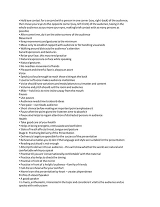 • Hold eye contact for a second with a person in one corner (say, right-back) of the audience; 
then move your eyes to the opposite corner (say, left-front) of the audience, taking in the 
whole audience as you move your eyes, making brief contact with as many persons as 
possible 
• After some time, do it on the other corners of the audience 
Movement 
• Keep movements and gestures to the minimum 
• Move only to establish rapport with audience or for handling visual aids 
• Walking around distracts the audience’s attention 
Facial Expressions and Gestures 
• Relax your face, this may need practice 
• Natural expressions on face while speaking 
• Natural gestures 
• No needless movement of hands 
• Pleasant and cheerful face is always an asset 
Voice 
• Speak just loud enough to reach those sitting at the back 
• Loud or soft voice makes audience inattentive 
• Voice should have variations and modulations to suit matter and content 
• Volume and pitch should suit the room and audience 
• Mike – hold it six to nine inches away from the mouth 
Pauses 
• Use pauses 
• Audience needs time to absorb ideas 
• Fast pace – overloads audience 
• Short silence before making an important point emphasises it 
• Pause after the point gives the listeners time to absorb it 
• Pause also helps to regain attention of distracted persons in audience 
Health 
• Take good care of your health 
• Helps in being energetic, enthusiastic and confident 
• State of heath affects throat, tongue and posture 
Stage 4: Practising Delivery of the Presentation 
• Delivery is largely responsible for the success of the presentation 
• Rehearsals enables you to test if the language and style are suitable for the presentation 
• Reading out aloud is not enough 
• Attempt to deliver it to an audience – this will show whether the words are natural and 
comfortable while you speak 
• Practise till you are ‘conversationally comfortable’ with the material 
• Practice also helps to check the timing 
• Practise in front of the mirror 
• Practise in front of a helpful audience – family or friends 
• Full dress rehearsal for your comfort 
• Never learn the presentation by heart – creates dependence 
Profile of a Good Speaker 
• A good speaker 
• Is lively, enthusiastic, interested in the topic and considers it vital to the audience and so 
speaks with enthusiasm 
 