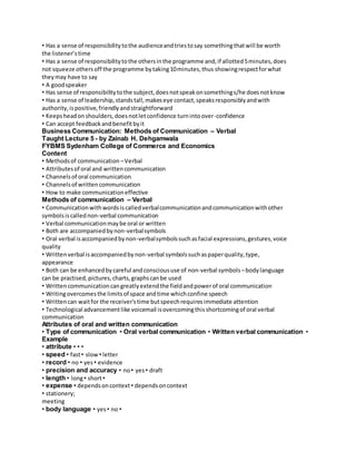 • Has a sense of responsibility to the audience and tries to say something that will be worth 
the listener’s time 
• Has a sense of responsibility to the others in the programme and, if allotted 5 minutes, does 
not squeeze others off the programme by taking 10 minutes, thus showing respect for what 
they may have to say 
• A good speaker 
• Has sense of responsibility to the subject, does not speak on something s/he does not know 
• Has a sense of leadership, stands tall, makes eye contact, speaks responsibly and with 
authority, is positive, friendly and straightforward 
• Keeps head on shoulders, does not let confidence turn into over-confidence 
• Can accept feedback and benefit by it 
Business Communication: Methods of Communication – Verbal 
Taught Lecture 5 - by Zainab H. Dehgamwala 
FYBMS Sydenham College of Commerce and Economics 
Content 
• Methods of communication – Verbal 
• Attributes of oral and written communication 
• Channels of oral communication 
• Channels of written communication 
• How to make communication effective 
Methods of communication – Verbal 
• Communication with words is called verbal communication and communication with other 
symbols is called non-verbal communication 
• Verbal communication may be oral or written 
• Both are accompanied by non-verbal symbols 
• Oral verbal is accompanied by non-verbal symbols such as facial expressions, gestures, voice 
quality 
• Written verbal is accompanied by non-verbal symbols such as paper quality, type, 
appearance 
• Both can be enhanced by careful and conscious use of non-verbal symbols – body language 
can be practised, pictures, charts, graphs can be used 
• Written communication can greatly extend the field and power of oral communication 
• Writing overcomes the limits of space and time which confine speech 
• Written can wait for the receiver's time but speech requires immediate attention 
• Technological advancement like voicemail is overcoming this shortcoming of oral verbal 
communication 
Attributes of oral and written communication 
• Type of communication • Oral verbal communication • Written verbal communication • 
Example 
• attribute • • • 
• speed • fast • slow • letter 
• record • no • yes • evidence 
• precision and accuracy • no • yes • draft 
• length • long • short • 
• expense • depends on context • depends on context 
• stationery; 
meeting 
• body language • yes • no • 
 