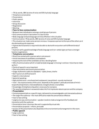 – 7% by words, 38% by tone of voice and 55% by body language 
• Telephone conversation 
• Presentation 
• Public speech 
• Interview 
• Group discussion 
• Negotiation 
• Meeting 
• Face to face communication 
• Between two individuals or among a small group of persons 
• Oral communication is best when it is face to face 
• Body language and paralanguage are fully effective in this situation 
• Communication: 7% by words, 38% by tone of voice and 55% by body language 
• This situation can make some persons nervous. It exposes a person to the eyes of the others and 
also demands quick responses. 
• A great deal of practice is required to be able to deal with encounters with different kinds of 
persons. 
• A person with a good knowledge of body language and non-verbal signs can have a stronger 
hand on negotiations 
• Telephone conversation 
• Direct live contact with a person who is not present 
• Initial interviews of candidates via telephone 
• Impact by the tone of the candidate can be a deciding factor 
• 55% of communication which is made by body language is missing in a telcon. Voice has to make 
up for it 
• Clarity of speech is very important 
• Clear articulation and correct pronunciation 
• Usage of phonetic codes for alphabets – alpha, bravo, charlie 
• Don’t put on an artificial accent 
• English is international 
• Speed of speaking - 
• High pitched voice- uncultured and unpleasant; Low pitched – sounds mechanical 
• Tone – the expressiveness of the voice. Depends on the speaker’s attitude and state of mind – 
respectful/impertinent; interested/bored; energetic/tired; sincere/false 
• Knowledge of telephone etiquette is necessary for everyone. 
• The way the telephone in answered makes the first impression about a person and the company 
• Presentation 
• Formal prepared talk on a specific topic, delivered to a knowledgeable and interested audience 
• The larger the audience – the more difficult to make the presentation effective 
• Face to face setting 
• Largely one way communication – speaker needs to make arrangement for feedback and 
interaction with the audience 
• Presentation tone is business like and is supported by visual aids 
• Presentation purposes – inform, persuade 
• Success of the presentation also depends on the environment and arrangement in the room. 
• Public speech 
• Large audience 
• Face to face setting 
 