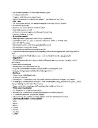 • Distance between the speaker and audience is great 
• Feedback is very little 
• Purpose – entertain, encourage, inspire 
• Success depends on arrangements, speaker’s use of gestures and voice 
• Interview 
• The interviewee and the interviewer or a panel of persons interact/discuss 
• Interview is structured 
• Question and answer type of communication 
• Involves discussion as well 
• Environment and arrangement influence the interview 
• Purpose: to assess, to judge 
• Group discussion 
• Meeting of 8 to 10 persons for discussing a given topic 
• A problem to solve or a topic to discuss – conclusion within an allotted time. 
• Joint effort of the group 
• Discussed should be controlled, guided and focussed 
• A leader may emerge in the group 
• Stimulating and useful communication activity 
• It helps in understanding a situation, exploring possibilities and generates a multiple point of 
view 
• Used a selection method – observing behaviour and abilities in the group activity 
• Negotiation 
• Official discussion between representatives of opposing groups who are trying to reach an 
agreement. 
• Buyers and sellers – price 
• Management and employees – salary 
• Very difficult form of oral communication and requires complex skills 
• Shrewd, intelligent, controlled and skilled, experienced 
• Meeting 
• Two or more, guided by a leader 
• Structured in nature 
• Fixed agenda – list of items to be discussed, informed in advance to expect and prepare 
• Backed up by written communication in form of notice of meeting, circulation of agenda, notes 
during meeting, minutes after the meeting 
• Types – committee meetings, staff meetings, shareholder conferences 
• Written communication 
• It is also a type of verbal communication 
• Writing is the expression of human language by means of visible signs 
• To communicate to the persons not present 
• Letter writing – the earliest and most reliable form of written communication 
• Channels of written communication 
• Letter 
• Memo 
• Notice 
• Circular 
• Report 
• Minutes 
• Letter 
 