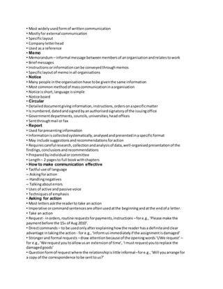 • Most widely used form of written communication 
• Mostly for external communication 
• Specific layout 
• Company letter head 
• Used as a reference 
• Memo 
• Memorandum – informal message between members of an organisation and relates to work 
• Brief messages 
• Instructions or information can be conveyed through memos 
• Specific layout of memo in all organisations 
• Notice 
• Many people in the organisation have to be given the same information 
• Most common method of mass communication in a organisation 
• Notice is short, language is simple 
• Notice board 
• Circular 
• Detailed document giving information, instructions, orders on a specific matter 
• Is numbered, dated and signed by an authorised signatory of the issuing office 
• Government departments, councils, universities, head offices 
• Sent through mail or fax 
• Report 
• Used for presenting information 
• Information is collected systematically, analysed and presented in a specific format 
• May include suggestions and recommendations for action 
• Requires careful research, collection and analysis of data, well-organised presentation of the 
findings, conclusions and recommendations 
• Prepared by individual or committee 
• Length – 2 pages to full book with chapters 
• How to make communication effective 
• Tactful use of language 
– Asking for action 
– Handling negatives 
– Talking about errors 
• Uses of active and passive voice 
• Techniques of emphasis 
• Asking for action 
• Most letters ask the reader to take an action 
• Imperative or command sentences are often used at the beginning and at the end of a letter. 
• Take an action 
• Request - in orders, routine requests for payments, instructions – for e.g., ‘Please make the 
payment before the 15th of Aug 2010’. 
• Direct commands – to be used only after explaining how the reader has a definite and clear 
advantage in taking the action - for e.g., ‘Inform us immediately if the assignment is damaged’ 
• Stronger and formal requests – draw attention because of the opening words ‘I/We request’ – 
for e.g., ‘We request you to allow us an extension of time’, ‘I must request you to replace the 
damaged goods’ 
• Question form of request where the relationship is little informal– for e.g., ‘Will you arrange for 
a copy of the correspondence to be sent to us?’ 
 
