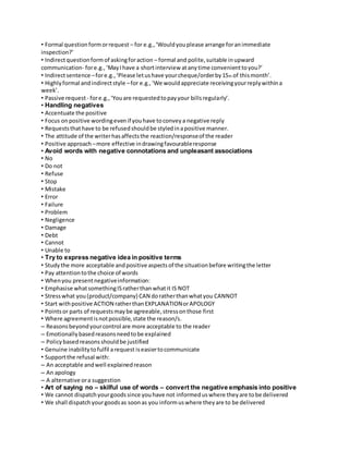 • Formal question form or request – for e.g., ‘Would you please arrange for an immediate 
inspection?’ 
• Indirect question form of asking for action – formal and polite, suitable in upward 
communication- for e.g., ‘May I have a short interview at any time convenient to you?’ 
• Indirect sentence – for e.g., ‘Please let us have your cheque/order by 15th of this month’. 
• Highly formal and indirect style – for e.g., ‘We would appreciate receiving your reply within a 
week’. 
• Passive request - for e.g., ‘You are requested to pay your bills regularly’. 
• Handling negatives 
• Accentuate the positive 
• Focus on positive wording even if you have to convey a negative reply 
• Requests that have to be refused should be styled in a positive manner. 
• The attitude of the writer has affects the reaction/response of the reader 
• Positive approach – more effective in drawing favourable response 
• Avoid words with negative connotations and unpleasant associations 
• No 
• Do not 
• Refuse 
• Stop 
• Mistake 
• Error 
• Failure 
• Problem 
• Negligence 
• Damage 
• Debt 
• Cannot 
• Unable to 
• Try to express negative idea in positive terms 
• Study the more acceptable and positive aspects of the situation before writing the letter 
• Pay attention to the choice of words 
• When you present negative information: 
• Emphasise what something IS rather than what it IS NOT 
• Stress what you (product/company) CAN do rather than what you CANNOT 
• Start with positive ACTION rather than EXPLANATION or APOLOGY 
• Points or parts of requests may be agreeable, stress on those first 
• Where agreement is not possible, state the reason/s. 
– Reasons beyond your control are more acceptable to the reader 
– Emotionally based reasons need to be explained 
– Policy based reasons should be justified 
• Genuine inability to fulfil a request is easier to communicate 
• Support the refusal with: 
– An acceptable and well explained reason 
– An apology 
– A alternative or a suggestion 
• Art of saying no – skilful use of words – convert the negative emphasis into positive 
• We cannot dispatch your goods since you have not informed us where they are to be delivered 
• We shall dispatch your goods as soon as you inform us where they are to be delivered 
 