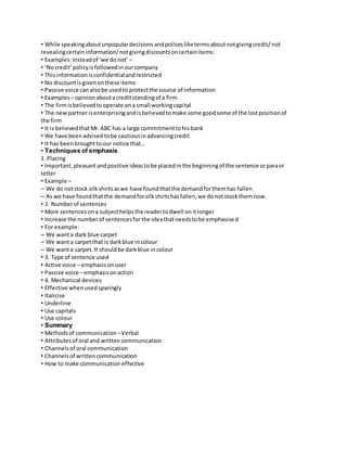 • While speaking about unpopular decisions and polices like terms about not giving credit/ not 
revealing certain information/ not giving discounts on certain items: 
• Examples: Instead of ‘we do not’ – 
• ‘No credit’ policy is followed in our company 
• This information is confidential and restricted 
• No discount is given on these items 
• Passive voice can also be used to protect the source of information 
• Examples – opinion about a credit standing of a firm 
• The firm is believed to operate on a small working capital 
• The new partner is enterprising and is believed to make some good some of the lost position of 
the firm 
• It is believed that Mr. ABC has a large commitment to his bank 
• We have been advised to be cautious in advancing credit 
• It has been brought to our notice that… 
• Techniques of emphasis 
1. Placing 
• Important, pleasant and positive ideas to be placed in the beginning of the sentence or para or 
letter 
• Example – 
– We do not stock silk shirts as we have found that the demand for them has fallen 
– As we have found that the demand for silk shirts has fallen, we do not stock them now. 
• 2. Number of sentences 
• More sentences on a subject helps the reader to dwell on it longer 
• Increase the number of sentences for the idea that needs to be emphasised 
• For example: 
– We want a dark blue carpet 
– We want a carpet that is dark blue in colour 
– We want a carpet. It should be dark blue in colour 
• 3. Type of sentence used 
• Active voice – emphasis on user 
• Passive voice – emphasis on action 
• 4. Mechanical devices 
• Effective when used sparingly 
• Italicise 
• Underline 
• Use capitals 
• Use colour 
• Summary 
• Methods of communication – Verbal 
• Attributes of oral and written communication 
• Channels of oral communication 
• Channels of written communication 
• How to make communication effective 
