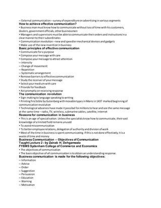 – External communication – survey of expenditure on advertising in various segments 
How to achieve effective communication? 
• Business man must know how to communicate without loss of time with his customers, 
dealers, government officials, other businessmen 
• Managers and supervisors must be able to communicate their orders and instructions in a 
clear manner to their subordinates 
• Communication revolution – new and speedier mechanical devices and gadgets 
• Make use of the new invention in business 
Basic principles of effective communication 
• Communicate for a purpose 
• Compose your message with care 
• Compose your message to attract attention 
– Intensity 
– Change of movement 
– Repetition 
– Systematic arrangement 
• Remove barriers to effective communication 
• Study the receiver of your message 
• Select your medium with care 
• Provide for feedback 
• Act promptly on receiving response 
The communication revolution 
• Sign-making to language speaking to writing 
• Printing first bible by Gutenberg with movable types in Mainz in 1437 marked beginning of 
communication revolution 
• Technological advances have made it possibel for millions to hear and see the same message 
at the same time – radio, TV, wireless, submarine cables, satellite, internet 
Reasons for communication in business 
• This is an age of specialisation. Unless the specialists know how to communicate, their vast 
knowledge of a limited field remains unused 
• To avoid miscommunication 
• To better employee relations, delegation of authority and division of work 
• Most of the time in business is spent communicating. If this is not done effectively, it is a 
waste of time and money 
Business Communication – Objectives of Communication 
Taught Lecture 2 - by Zainab H. Dehgamwala 
FYBMS Sydenham College of Commerce and Economics 
• The objectives of communication 
• The basic objective of all communication is to obtain an understanding response. 
Business communication is made for the following objectives: 
– Information 
– Advice 
– Order 
– Suggestion 
– Persuasion 
– Education 
– Warning 
– Motivation 
 