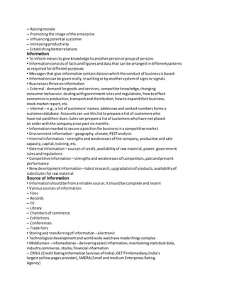 – Raising morale 
– Promoting the image of the enterprise 
– Influencing potential customer 
– Increasing productivity 
– Establishing better relations 
Information 
• To inform means to give knowledge to another person or group of persons 
• Information consists of facts and figures and data that can be arranged in different patterns 
as required for different purposes 
• Messages that give information contain data on which the conduct of business is based. 
• Information can be given orally, in writing or by another system of signs or signals 
• Businesses thrive on information 
– External - demand for goods and services, competitor knowledge, changing 
consumer behaviour, dealing with government rules and regulations, how to effect 
economics in production, transport and distribution, how to expand their business, 
stock market report, etc. 
– Internal – e.g., a list of customers’ names, addresses and contact numbers forms a 
customer database. Accounts can use this list to prepare a list of customers who 
have not paid their dues. Sales can prepare a list of customers who have not placed 
an order with the company since past six months. 
• Information needed to secure a position for business in a competitive marke t 
• Environment information – geography, climate, PEST analysis 
• Internal information – strengths and weaknesses of the company, production and sale 
capacity, capital, training, etc. 
• External information – sources of credit, availability of raw material, power, government 
rules and regulations 
• Competitive information – strengths and weaknesses of competitors, past and present 
performance 
• New development information – latest research, up gradation of products, availability of 
substitutes for raw material 
Source of information 
• Information should be from a reliable source; it should be complete and recent 
• Various sources of information: 
– Files 
– Records 
– TV 
– Library 
– Chambers of commerce 
– Exhibitions 
– Conferences 
– Trade fairs 
• Storing and transferring of information – electronic 
• Technological development and world wide web have made things complex 
• Middlemen – infomediaries – delivering select information, maintaining statistical data, 
industry commerce, stocks, financial information 
– CRISIL (Credit Rating Information Services of India); GETIT Infomediary (India’s 
largest yellow pages provider), SMERA (Small and medium Enterprises Rating 
Agency) 
 