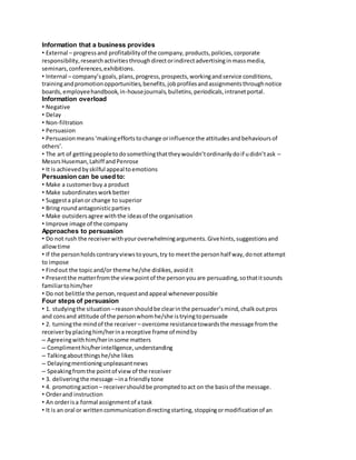 Information that a business provides 
• External – progress and profitability of the company, products, policies, corporate 
responsibility, research activities through direct or indirect advertising in mass media, 
seminars, conferences, exhibitions. 
• Internal – company’s goals, plans, progress, prospects, working and service conditions, 
training and promotion opportunities, benefits, job profiles and assignments through notice 
boards, employee handbook, in-house journals, bulletins, periodicals, intranet portal. 
Information overload 
• Negative 
• Delay 
• Non-filtration 
• Persuasion 
• Persuasion means ‘making efforts to change or influence the attitudes and behaviours of 
others’. 
• The art of getting people to do something that they wouldn’t ordinarily do if u didn’t ask – 
Messrs Huseman, Lahiff and Penrose 
• It is achieved by skilful appeal to emotions 
Persuasion can be used to: 
• Make a customer buy a product 
• Make subordinates work better 
• Suggest a plan or change to superior 
• Bring round antagonistic parties 
• Make outsiders agree with the ideas of the organisation 
• Improve image of the company 
Approaches to persuasion 
• Do not rush the receiver with your overwhelming arguments. Give hints, suggestions and 
allow time 
• If the person holds contrary views to yours, try to meet the person half way, do not attempt 
to impose 
• Find out the topic and/or theme he/she dislikes, avoid it 
• Present the matter from the view point of the person you are persuading, so that it sounds 
familiar to him/her 
• Do not belittle the person, request and appeal whenever possible 
Four steps of persuasion 
• 1. studying the situation – reason should be clear in the persuader’s mind, chalk out pros 
and cons and attitude of the person whom he/she is trying to persuade 
• 2. turning the mind of the receiver – overcome resistance towards the message from the 
receiver by placing him/her in a receptive frame of mind by 
– Agreeing with him/her in some matters 
– Compliment his/her intelligence, understanding 
– Talking about things he/she likes 
– Delaying mentioning unpleasant news 
– Speaking from the point of view of the receiver 
• 3. delivering the message – in a friendly tone 
• 4. promoting action – receiver should be prompted to act on the basis of the message. 
• Order and instruction 
• An order is a formal assignment of a task 
• It is an oral or written communication directing starting, stopping or modification of an 
 