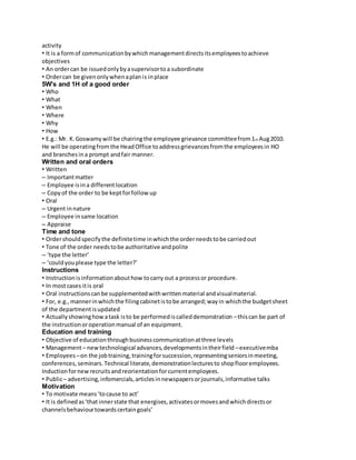 activity 
• It is a form of communication by which management directs its employees to achieve 
objectives 
• An order can be issued only by a supervisor to a subordinate 
• Order can be given only when a plan is in place 
5W’s and 1H of a good order 
• Who 
• What 
• When 
• Where 
• Why 
• How 
• E.g.: Mr. K. Goswamy will be chairing the employee grievance committee from 1st Aug 2010. 
He will be operating from the Head Office to address grievances from the employees in HO 
and branches in a prompt and fair manner. 
Written and oral orders 
• Written 
– Important matter 
– Employee is in a different location 
– Copy of the order to be kept for follow up 
• Oral 
– Urgent in nature 
– Employee in same location 
– Appraise 
Time and tone 
• Order should specify the definite time in which the order needs to be carried out 
• Tone of the order needs to be authoritative and polite 
– ‘type the letter’ 
– ‘could you please type the letter?’ 
Instructions 
• Instruction is information about how to carry out a process or procedure. 
• In most cases it is oral 
• Oral instructions can be supplemented with written material and visual material. 
• For, e.g., manner in which the filing cabinet is to be arranged; way in which the budget sheet 
of the department is updated 
• Actually showing how a task is to be performed is called demonstration – this can be part of 
the instruction or operation manual of an equipment. 
Education and training 
• Objective of education through business communication at three levels 
• Management – new technological advances, developments in their field – executive mba 
• Employees – on the job training, training for succession, representing seniors in meeting, 
conferences, seminars. Technical literate, demonstration lectures to shop floor employees. 
Induction for new recruits and reorientation for current employees. 
• Public – advertising, infomercials, articles in newspapers or journals, informative talks 
Motivation 
• To motivate means ‘to cause to act’ 
• It is defined as ‘that inner state that energises, activates or moves and which directs or 
channels behaviour towards certain goals’ 
 