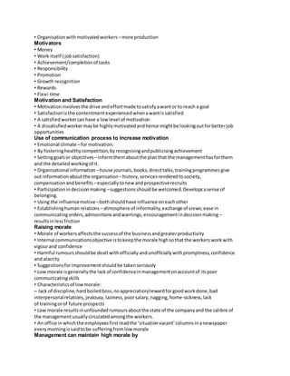 • Organisation with motivated workers – more production 
Motivators 
• Money 
• Work itself ( job satisfaction) 
• Achievement/completion of tasks 
• Responsibility 
• Promotion 
• Growth recognition 
• Rewards 
• Flexi-time 
Motivation and Satisfaction 
• Motivation involves the drive and effort made to satisfy a want or to reach a goal 
• Satisfaction is the contentment experienced when a want is satisfied 
• A satisfied worker can have a low level of motivation 
• A dissatisfied worker may be highly motivated and hence might be looking out for better job 
opportunities 
Use of communication process to increase motivation 
• Emotional climate – for motivation. 
• By fostering healthy competition, by recognising and publicising achievement 
• Setting goals or objectives – inform them about the plan that the management has for them 
and the detailed working of it. 
• Organisational information – house journals, books, direct talks, training programmes give 
out information about the organisation – history, services rendered to society, 
compensation and benefits – especially to new and prospective recruits 
• Participation in decision making – suggestions should be welcomed. Develops a sense of 
belonging. 
• Using the influence motive – both should have influence on each other 
• Establishing human relations – atmosphere of informality, exchange of views; ease in 
communicating orders, admonitions and warnings, encouragement in decision making – 
results in less friction 
Raising morale 
• Morale of workers affects the success of the business and greater productivity 
• Internal communications objective is to keep the morale high so that the workers work with 
vigour and confidence 
• Harmful rumours should be dealt with officially and unofficially with promptness, confidence 
and alacrity 
• Suggestions for improvement should be taken seriously 
• Low morale is generally the lack of confidence in management on account of its poor 
communicating skills 
• Characteristics of low morale: 
– lack of discipline, hard boiled boss, no appreciation/reward for good work done, bad 
interpersonal relations, jealousy, laziness, poor salary, nagging, home-sickness, lack 
of training or of future prospects 
• Low morale results in unfounded rumours about the state of the company and the calibre of 
the management usually circulated among the workers. 
• An office in which the employees first read the ‘situation vacant’ columns in a newspaper 
every morning is said to be suffering from low morale 
Management can maintain high morale by 
 
