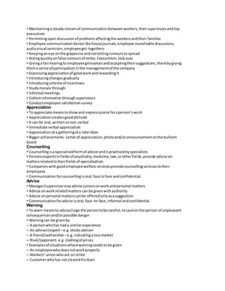 • Maintaining a steady stream of communication between workers, their supervisors and top 
executives 
• Permitting open discussion of problems affecting the workers and their families 
• Employee communication device like house journals, employee round table discussions, 
audio visual seminars, employee get-togethers 
• Keeping an eye on the grapevine and not letting rumours to spread 
• Acting quickly on false rumours of strike, favouritism, lock outs 
• Giving a fair hearing to employee grievances and accepting their suggestions, there by giving 
them a sense of participation in the management of the company 
• Expressing appreciation of good work and rewarding it 
• Introducing changes gradually 
• Introducing scheme of incentives 
• Study morale through 
• Informal meetings 
• Collect information through supervisors 
• Conduct employee satisfaction survey 
Appreciation 
• To appreciate means to show and express praise for a person’s work 
• Appreciation creates good attitude 
• It can be oral, written or non-verbal 
• Immediate verbal appreciation 
• Appreciation at a gathering at a later date 
• Bigger achievements -Letter of appreciation; photo and/or announcement on the bulletin 
board 
Counselling 
• Counselling is a specialised form of advice and is practised by specialists 
• Persons experts in fields of psychiatry, medicine, law, or other fields, provide advice on 
matters related to their fields of specialisation. 
• Companies with good employee welfare services provide counselling services to their 
employees 
• Communication for counselling is oral, face to face and confidential. 
Advice 
• Manager/supervisor may advise juniors on work and personal matters. 
• Advice on work related matters can be given with authority 
• Advice on personal matters can be offered only as a suggestion 
• Communication for advice is oral, face-to-face, informal and confidential. 
Warning 
• To warn means to advise/urge the person to be careful, to caution the person of unpleasant 
consequences and/or possible danger 
• Warning can be given by 
– A person who has had a similar experience 
– An adviser/expert – e.g. stocks adviser 
– A friend/well wisher – e.g. indicating a loss market 
– Rival/opponent- e.g. slashing of prices 
• Examples of situations where warning needs to be given 
– An employee who does not work properly 
– Workers’ union who are on strike 
– Customer who has not cleared his dues 
 