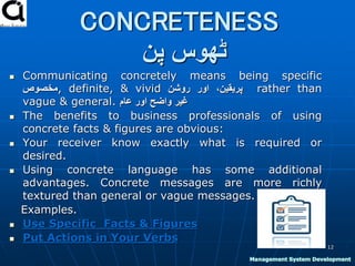 CONCRETENESS
‫پن‬ ‫ٹھوس‬
 Communicating concretely means being specific
‫,مخصوص‬ definite, & vivid ،‫پریقین‬‫اور‬‫روشن‬ rather than
vague & general. ‫غیر‬‫واضح‬‫اور‬‫عام‬
 The benefits to business professionals of using
concrete facts & figures are obvious:
 Your receiver know exactly what is required or
desired.
 Using concrete language has some additional
advantages. Concrete messages are more richly
textured than general or vague messages.
Examples.
 Use Specific Facts & Figures
 Put Actions in Your Verbs
12
Management System Development
 