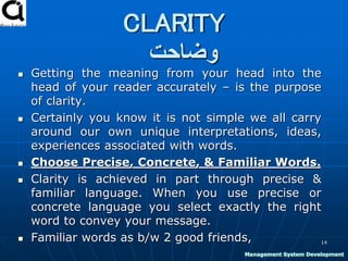 CLARITY
‫وضاحت‬
 Getting the meaning from your head into the
head of your reader accurately – is the purpose
of clarity.
 Certainly you know it is not simple we all carry
around our own unique interpretations, ideas,
experiences associated with words.
 Choose Precise, Concrete, & Familiar Words.
 Clarity is achieved in part through precise &
familiar language. When you use precise or
concrete language you select exactly the right
word to convey your message.
 Familiar words as b/w 2 good friends, 14
Management System Development
 