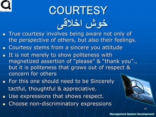 COURTESY
‫اخالقی‬ ‫خوش‬
 True courtesy involves being aware not only of
the perspective of others, but also their feelings.
 Courtesy stems from a sincere you attitude
 It is not merely to show politeness with
magnetized assertion of “please” & “thank you”.,
but it is politeness that grows out of respect &
concern for others
 For this one should need to be Sincerely
tactful, thoughtful & appreciative.
 Use expressions that shows respect.
 Choose non-discriminatory expressions
16
Management System Development
 