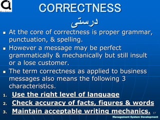 CORRECTNESS
‫درستی‬
 At the core of correctness is proper grammar,
punctuation, & spelling.
 However a message may be perfect
grammatically & mechanically but still insult
or a lose customer.
 The term correctness as applied to business
messages also means the following 3
characteristics.
1. Use the right level of language
2. Check accuracy of facts, figures & words
3. Maintain acceptable writing mechanics. 17
Management System Development
 