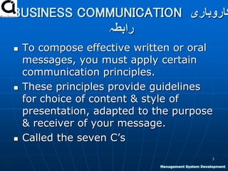 BUSINESS COMMUNICATION ‫کاروباری‬
‫رابطہ‬
 To compose effective written or oral
messages, you must apply certain
communication principles.
 These principles provide guidelines
for choice of content & style of
presentation, adapted to the purpose
& receiver of your message.
 Called the seven C’s
3
Management System Development
 