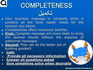 COMPLETENESS
‫تکمیل‬
 Your business message is complete when it
contains all the facts reader needs for the
reaction you desire.
 Completeness offers numerous benefits.
 First: Complete message are more likely to bring
the desired results without the expense of
additional messages.
 Second: They can do the better job of
building goodwill.
 Last:
1. Provide all necessary information
2. Answer all questions asked
3. Give something extra when desirable 5
Management System Development
 