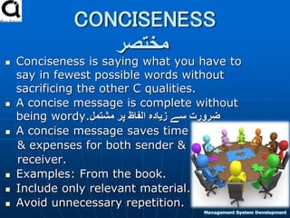 CONCISENESS
‫مختصر‬
 Conciseness is saying what you have to
say in fewest possible words without
sacrificing the other C qualities.
 A concise message is complete without
being wordy.‫مشتمل‬ ‫پر‬ ‫الفاظ‬ ‫زیادہ‬ ‫سے‬ ‫ضرورت‬
 A concise message saves time
& expenses for both sender &
receiver.
 Examples: From the book.
 Include only relevant material.
 Avoid unnecessary repetition. 9
Management System Development
 