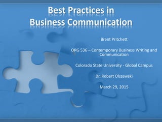 Best Practices in
Business Communication
Brent Pritchett
ORG 536 – Contemporary Business Writing and
Communication
Colorado State University - Global Campus
Dr. Robert Olszewski
March 29, 2015
 