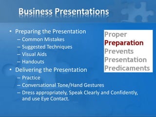 Business Presentations
• Preparing the Presentation
– Common Mistakes
– Suggested Techniques
– Visual Aids
– Handouts
• Delivering the Presentation
– Practice
– Conversational Tone/Hand Gestures
– Dress appropriately, Speak Clearly and Confidently,
and use Eye Contact.
 