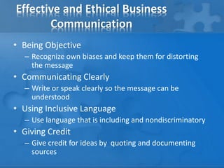 Effective and Ethical Business
Communication
• Being Objective
– Recognize own biases and keep them for distorting
the message
• Communicating Clearly
– Write or speak clearly so the message can be
understood
• Using Inclusive Language
– Use language that is including and nondiscriminatory
• Giving Credit
– Give credit for ideas by quoting and documenting
sources
 