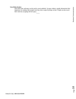 SribasCh. Das | 088-01614705499
Page-10BusinessCommunication
Use of time & space
Like touch, time and space can be used to assert authority. In many cultures, people demonstrate their
importance by making other people wait; they show respect by being on time. People can also assert
their status by occupying the best space.
-------
 