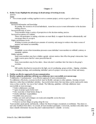 SribasCh. Das | 088-01614705499
Page-11BusinessCommunication
Chapter -3
1. Define Team. Highlight the advantage & disadvantage ofworking in team.
Answer:
Team:
 Two or more people working together to serve a common project, service or goal is called team.
Advantage:
Increased information and knowledge
By pooling the resources of severalindividuals, teams have access to more information in the decision-
making process.
Increased diversity of views
Team members bring a variety of perspectives to the decision-making process.
Increased acceptance of a solution
Those who participate in making a decision are more likely to support the decision enthusiastically and
encourage others to accept it.
Higher performance levels
Working in teams can unleash new amounts of creativity and energy in workers who share a sense of
purpose and mutual accountability.
Disadvantage:
Groupthink
Groupthink occurs when tremendous pressures cause individual team members to withhold contrary or
unpopular opinions.
Hidden agendas
Some team members may have a hidden agenda –private motives that effect the group’s interaction. Sam
might want to prove that he’s more powerful than all.
Free riders
Some team members may be free riders –those who don’t contribute their fair share to the group’s
activities.
Cost
Still another drawback to teamwork is the high cost of coordinating group activities. Aligning schedules,
arranging meetings, and coordinating individual parts of a project can eat up a lot of time and money.
2. Outline an effective approach ofteam communication.
3. Briefly explain the guidelines will help you collaborate move successfully on team message.
“Collaborative Communication” is an effective approach of team communication.
To collaborate effectively, everyone involved must be flexible and open to other opinions, focusing on team
objectives rather than on individual priorities. Successfulwriters know that most ideas can be expressed in many
ways,so they avoid the ‘my way is best’ attitude. The following guidelines will help collaborate more
successfully on team messages.
 Select collaborators carefully
 Agree on project goals before start
 Give team time to bond before diving in
 Clarify individual responsibilities
 Establish clear processes
 Make sure tools and techniques are ready and compatible across the team
 Avoid writing as a group
 Check to see how things are going along the way
Team member speak openly and honestly, without the threat of anger, resentment, or retribution. They listen to
and value feedback from others. As a result, all team members participate. Conversely, members who either don’t
share valuable information because they don’t understand that it’s valuable –or worse.
 
