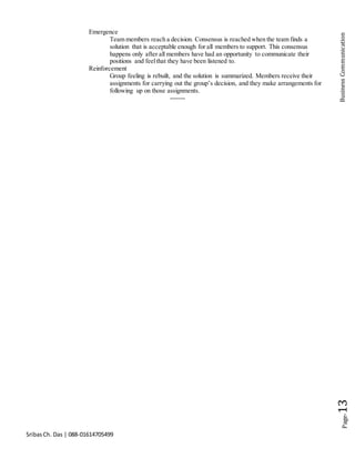 SribasCh. Das | 088-01614705499
Page-13BusinessCommunication
Emergence
Team members reach a decision. Consensus is reached when the team finds a
solution that is acceptable enough for all members to support. This consensus
happens only after all members have had an opportunity to communicate their
positions and feelthat they have been listened to.
Reinforcement
Group feeling is rebuilt, and the solution is summarized. Members receive their
assignments for carrying out the group’s decision, and they make arrangements for
following up on those assignments.
-------
 