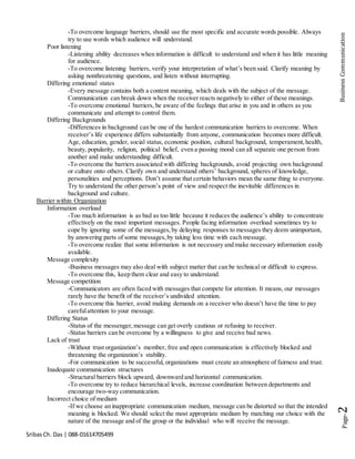 SribasCh. Das | 088-01614705499
Page-2BusinessCommunication
-To overcome language barriers, should use the most specific and accurate words possible. Always
try to use words which audience will understand.
Poor listening
-Listening ability decreases when information is difficult to understand and when it has little meaning
for audience.
-To overcome listening barriers, verify your interpretation of what’s been said. Clarify meaning by
asking nonthreatening questions, and listen without interrupting.
Differing emotional states
-Every message contains both a content meaning, which deals with the subject of the message.
Communication can break down when the receiver reacts negatively to either of these meanings.
-To overcome emotional barriers, be aware of the feelings that arise in you and in others as you
communicate and attempt to control them.
Differing Backgrounds
-Differences in background can be one of the hardest communication barriers to overcome. When
receiver’s life experience differs substantially from anyone, communication becomes more difficult.
Age, education, gender, social status, economic position, cultural background, temperament,health,
beauty, popularity, religion, political belief, even a passing mood can all separate one person from
another and make understanding difficult.
-To overcome the barriers associated with differing backgrounds, avoid projecting own background
or culture onto others. Clarify own and understand others’ background, spheres of knowledge,
personalities and perceptions. Don’t assume that certain behaviors mean the same thing to everyone.
Try to understand the other person’s point of view and respect the inevitable differences in
background and culture.
Barrier within Organization
Information overload
-Too much information is as bad as too little because it reduces the audience’s ability to concentrate
effectively on the most important messages. People facing information overload sometimes try to
cope by ignoring some of the messages,by delaying responses to messages they deem unimportant,
by answering parts of some messages,by taking less time with each message.
-To overcome realize that some information is not necessary and make necessary information easily
available.
Message complexity
-Business messages may also deal with subject matter that can be technical or difficult to express.
-To overcome this, keep them clear and easy to understand.
Message competition
-Communicators are often faced with messages that compete for attention. It means, our messages
rarely have the benefit of the receiver’s undivided attention.
-To overcome this barrier, avoid making demands on a receiver who doesn’t have the time to pay
carefulattention to your message.
Differing Status
-Status of the messenger,message can get overly cautious or refusing to receiver.
-Status barriers can be overcome by a willingness to give and receive bad news.
Lack of trust
-Without trust organization’s member, free and open communication is effectively blocked and
threatening the organization’s stability.
-For communication to be successful, organizations must create an atmosphere of fairness and trust.
Inadequate communication structures
-Structural barriers block upward, downward and horizontal communication.
-To overcome try to reduce hierarchical levels, increase coordination between departments and
encourage two-way communication.
Incorrect choice of medium
-If we choose an inappropriate communication medium, message can be distorted so that the intended
meaning is blocked. We should select the most appropriate medium by matching our choice with the
nature of the message and of the group or the individual who will receive the message.
 