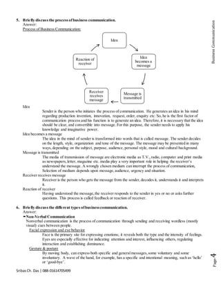SribasCh. Das | 088-01614705499
Page-4BusinessCommunication
5. Briefly discuss the processofbusiness communication.
Answer:
Process of Business Communication:
Idea
Sender is the person who initiates the process of communication. He generates an idea in his mind
regarding production invention, innovation, request, order, enquiry etc. So, he is the first factor of
communication process and his function is to generate an idea. Therefore,it is necessary that the idea
should be clear, and convertible into message. For this purpose, the sender needs to apply his
knowledge and imaginative power.
Idea becomes a message
The idea in the mind of sender is transformed into words that is called message. The sender decides
on the length, style, organization and tone of the message. The message may be presented in many
ways,depending on the subject, purpose, audience, personal style, mood and cultural background.
Message is transmitted
The media of transmission of message are electronic media as T.V.,radio, computer and print media
as newspapers,letter, magazine etc. media play a very important role in helping the receiver’s
understand the message. A wrongly chosen medium can interrupt the process of communication,
Selection of medium depends upon message,audience, urgency and situation.
Receiver receives message
Receiver is the person who gets the message from the sender,decodes it, understands it and interprets
it.
Reaction of receiver
Having understood the message,the receiver responds to the sender in yes or no or asks further
questions. This process is called feedback or reaction of receiver.
6. Briefly discuss the different types ofbusinesscommunication.
Answer:
Non-Verbal Communication
Nonverbal communication is the process of communication through sending and receiving wordless (mostly
visual) cues between people.
Facial expression and eye behavior
Face is the primary site for expressing emotions; it reveals both the type and the intensity of feelings.
Eyes are especially effective for indicating attention and interest, influencing others, regulating
interaction and establishing dominance.
Gesture & posture
By moving body, can express both specific and generalmessages,some voluntary and some
involuntary. A wave of the hand, for example, has a specific and intentional meaning, such as ‘hello’
or ‘good-bye’.
Idea
Idea
becomes a
message
Message is
transmitted
Receiver
receives
message
Reaction of
receiver
 