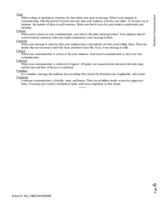 SribasCh. Das | 088-01614705499
Page-6BusinessCommunication
Clear
When writing or speaking to someone, be clear about your goal or message. What is your purpose in
communicating with this person? If you're not sure, then your audience won't be sure either. To be clear, try to
minimize the number of ideas in each sentence. Make sure that it's easy for your reader to understand your
meaning.
Concise
When you're concise in your communication, you stick to the point and keep it brief. Your audience doesn't
want to read six sentences when you could communicate your message in three.
Concrete
When your message is concrete,then your audience has a clear picture of what you're telling them. There are
details (but not too many!) and vivid facts,and there's laser like focus. Your message is solid.
Correct
When your communication is correct,it fits your audience. And correct communication is also error-free
communication.
Coherent
When your communication is coherent, it's logical. All points are connected and relevant to the main topic,
and the tone and flow of the text is consistent.
Complete
In a complete message,the audience has everything they need to be informed and, if applicable, take action.
Courteous
Courteous communication is friendly, open, and honest. There are no hidden insults or passive-aggressive
tones. You keep your reader's viewpoint in mind, and you're empathetic to their needs.
-------
 