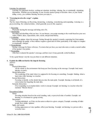 SribasCh. Das | 088-01614705499
Page-8BusinessCommunication
Listening for enjoyment
Listening for enjoyment involves seeking out situations involving relaxing, fun, or emotionally stimulating
information. Whether you are listening to your favorite musical group or television show, or your friend
telling a story, you continue listening because you enjoy it.
3. “Listening involvesfive steps” –explain.
Answer:
The five steps of listening are Receiving, interpreting, evaluating, remembering and responding. Listening is a
prcess involving five related activities, which generally occur in this sequence:
1. Receiving:
Physically hearing the message and taking note of it,
2. Interpreting:
Decoding and absorbing what you hear. As you listener, you assign meaning to the words based on your own
values, beliefs, ideas, expectations, roles, needs, and personal history.
3. Evaluating:
Forming an opinion about the message. Sorting through the speaker's remarks,separating fact from opinion
and evaluating the quality of the evidence requires a good deal of effort, particularly if the subject is complex
or emotionally charged.
4. Remembering:
Storing a message for future reference. To retain what you hear,you must take notes or make a mental outline
of the speaker’s key points.
5. Responding:
After have evaluated the speaker’s message,and then react. It may generally verbal feedback.
To be a good listener vary the way you listen to suit different situations.
4. Explain the different barrier the impede listening.
Answer:
Noise
Physical distractions:
All the stimuli in the environment that keep you from focusing on the message. Example: loud music
playing at a party
Mental distractions:
The wandering of the mind when it is supposed to be focusing on something. Example: thinking about a
lunch date while listening to a teacher.
Factual distractions:
Focusing so intently on the details that you miss the main point. Example: listening to all details of a
conversation but forgetting the main idea.
Semantic distractions:
Over responding to an emotion-laden word or concept. Example: not listening to a teacher when she
mentions “Marxist theory”.
Perception of others
Status:
Devoting attention based on the social standing, rank, or perceived value of another. Example: not
listening to a freshman in a group activity.
Stereotypes:
Treating individuals as if they are the same as others in a given category. Example: assuming all older
people have similar opinions.
Sights and sounds:
Letting appearances or voice qualities affect your listening. Example: not listening to a person with a
screechy voice.
 