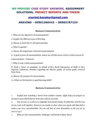 WE PROVIDE CASE STUDY ANSWERS, ASSIGNMENT
SOLUTIONS, PROJECT REPORTS AND THESIS
aravind.banakar@gmail.com
ARAVIND - 09901366442 – 09902787224
Business Communication
1. What are the objectives of communication?
2. Explain the different types of listening.
3. Discuss in brief the C’s of Communication.
4. What is agenda?
5. Discuss the importance of formal communication.
6. ‘A good system of communication makes use of both oral as well as written means of
communication’. Comment.
7. What is non-verbal communication?
8. Draft a letter of complaint on behalf of M/s Ruchi Enterprises of Delhi to M/s
Superior Industries, Mumbai regarding the inferior quality of certain goods received
from them.
9. Discuss the purpose of a presentation.
10. What are the barriers to good listening skills?
Business Communication
1. Explain how watching a movie from another country might help you prepare to
interpret nonverbal behavior from that culture correctly.
2. One of your co-workers is originally from Saudi Arabia. You like him, and the two
of you work well together. However, he stands so close when you speak with him that it
makes you very uncomfortable. Do you tell him of your discomfort, or do you try to
cover it up ?
1. What are the communication challenges and barriers Barry faces?
 